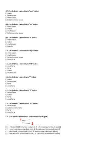 407.Em dinâmica a abreviatura “ppp” indica:
( ) suave
( ) muito suave
( ) meio suave
( ) Extremamente suave
408.Em dinâmica a abreviatura “pp” indica:
( ) meio suave
( ) suave
( ) muito suave
( ) Extremamente suave
409.Em dinâmica a abreviatura “p” indica:
( ) meio suave
( ) suave
( ) muito suave
( ) brando
410.Em dinâmica a abreviatura “mp” indica:
( ) meio suave
( ) muito suave
( ) Extremamente suave
( ) meio forte
411.Em dinâmica a abreviatura “mf” indica:
( ) meio forte
( ) forte
( ) suave
( ) muito suave
412.Em dinâmica a abreviatura “f” indica:
( ) suave
( ) muito suave
( ) forte
( ) meio forte
413.Em dinâmica a abreviatura “ff” indica:
( ) muito forte
( ) suave
( ) forte
( ) meio forte
414.Em dinâmica a abreviatura “fff” indica:
( ) muito forte
( ) extremamente forte
( ) forte
( ) meio forte
415.Qual o efeito destes sinais apresentados na imagem?
( ) 1 – rilasciando (diminuindo o volume); 2 – elevando (aumentando o som)
( ) 1 – crescendo (aumentando o som); 2- decrescendo (diminuindo o som)
( ) 1 – alargando (diminuindo o som); 2- reduzindo (aumentando o som)
( ) 1 – decrescendo (diminuindo o som); 2- crescendo (aumentando o som)
 