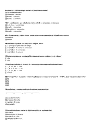 45.Como se chamam as figuras que não possuem colchetes?
( ) colcheia e semibreve
( ) semibreve e mínima
( ) mínima e colcheia
( ) mínima e semínima
46.De acordo com o que estudamos no módulo 3, os compassos podem ser:
( ) melódicos e harmônicos
( ) simples e melódicos
( ) harmônicos e compostos
( ) simples e compostos
47.A figura que terá o valor de um tempo, nos compassos simples, é indicada pelo número
( ) superior
( ) inferior
48.O número superior, nos compassos simples, indica
( ) a figura que representa um tempo
( ) quantidade de barras de compasso
( ) quantidade de compassos
( ) quantidade de tempos
49.Podemos encontrar com outra fórmula de compasso no decorrer da música?
( ) não
( ) sim
50.O número inferior da fórmula de compasso pode representado pelos números:
( ) 1, 3, 4, 8, 16, 32 e 64
( ) 1, 4, 8, 10, 16, 32 e 64
( ) 1, 2, 4, 8, 16, 32 e 64
( ) não sei
51.Numa partitura musical há uma indicação de velocidade que varia de 60 a 80 BPM. Qual é a velocidade média?
( ) 70
( ) 75
( ) 60
( ) 80
52.Analisando a imagem podemos denominar os sinais como:
a) casas de ritornello
b) sinais de ritornello
c) repetição de casas
d) abreviação
53.Para determinar a marcação do tempo utiliza-se qual aparelho?
( ) diapasão
( ) metrônomo de Maelzel
( ) diapasão de garfo
( ) afinador eletrônico
 