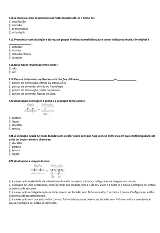 416.À maneira como se pronuncia as notas musicais dá-se o nome de:
( ) vocalização
( ) emissão
( ) pronunciação
( ) articulação
417.Pronunciar com distinção e clareza os grupos rítmicos ou melódicos para tornar o discurso musical inteligível é
_______________.
( ) vocalizar
( ) ritmizar
( ) redução rítmica
( ) articular
418.Deve haver respiração entre notas?
( ) não
( ) sim
419.Para se determinar as diversas articulações utiliza-se __________,_____________ou_____________.
( ) pontos de diminuição, ritmos ou articulações
( ) pontos de aumento, divisão ou fraseologia
( ) pontos de diminuição, sinais ou palavras
( ) pontos de aumento, figuras ou sons.
420.Analisando na imagem a grafia e a execução temos um(a):
( ) portato
( ) legato
( ) stacatto
( ) tenuto
421.À execução ligada de notas tocadas com o valor exato sem que haja silencio entre elas em que contém ligaduras de
valor ou de portamento chama-se:
( ) stacatto
( ) portato
( ) tenuto
( ) legato
422.Analisando a imagem temos:
( ) é a execução sustentada da intensidade do valor completo da nota, configura-se na imagem um tenuto.
( ) execução de sons destacados, onde as notas são tocadas com a ½ do seu valor e a outra ½ é pausa. Configura-se, então,
ocorrência de stacatto.
( ) é a execução semiligada onde as notas devem ser tocadas com ¾ do seu valor, o restante é pausa. Configura-se, então,
ocorrência de stacatto brando.
( ) é a execução com o acento métrico muito forte onde as notas devem ser tocadas com ¼ do seu valor e o restante é
pausa. Configura-se, então, o martelato.
 