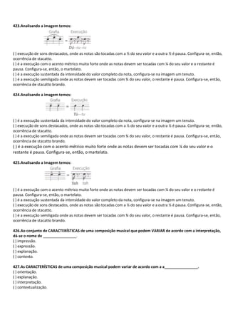 423.Analisando a imagem temos:
( ) execução de sons destacados, onde as notas são tocadas com a ½ do seu valor e a outra ½ é pausa. Configura-se, então,
ocorrência de stacatto.
( ) é a execução com o acento métrico muito forte onde as notas devem ser tocadas com ¼ do seu valor e o restante é
pausa. Configura-se, então, o martelato.
( ) é a execução sustentada da intensidade do valor completo da nota, configura-se na imagem um tenuto.
( ) é a execução semiligada onde as notas devem ser tocadas com ¾ do seu valor, o restante é pausa. Configura-se, então,
ocorrência de stacatto brando.
424.Analisando a imagem temos:
( ) é a execução sustentada da intensidade do valor completo da nota, configura-se na imagem um tenuto.
( ) execução de sons destacados, onde as notas são tocadas com a ½ do seu valor e a outra ½ é pausa. Configura-se, então,
ocorrência de stacatto.
( ) é a execução semiligada onde as notas devem ser tocadas com ¾ do seu valor, o restante é pausa. Configura-se, então,
ocorrência de stacatto brando.
( ) é a execução com o acento métrico muito forte onde as notas devem ser tocadas com ¼ do seu valor e o
restante é pausa. Configura-se, então, o martelato.
425.Analisando a imagem temos:
( ) é a execução com o acento métrico muito forte onde as notas devem ser tocadas com ¼ do seu valor e o restante é
pausa. Configura-se, então, o martelato.
( ) é a execução sustentada da intensidade do valor completo da nota, configura-se na imagem um tenuto.
( ) execução de sons destacados, onde as notas são tocadas com a ½ do seu valor e a outra ½ é pausa. Configura-se, então,
ocorrência de stacatto.
( ) é a execução semiligada onde as notas devem ser tocadas com ¾ do seu valor, o restante é pausa. Configura-se, então,
ocorrência de stacatto brando.
426.Ao conjunto de CARACTERÍSTICAS de uma composição musical que podem VARIAR de acordo com a interpretação,
dá-se o nome de ________________.
( ) impressão.
( ) expressão.
( ) explanação.
( ) contexto.
427.As CARACTERÍSTICAS de uma composição musical podem variar de acordo com a a________________.
( ) orientação.
( ) explanação.
( ) interpretação.
( ) contextualização.
 