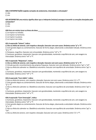 428.A INTERPRETAÇÃO engloba variações de andamento, intensidade e articulação?
( ) não
( ) sim
429.INTERPRETAR uma música significa dizer que o intérprete (músico) consegue transmitir as emoções desejadas pelo
compositor?
( ) não
( ) sim
430.Para um músico tocar os hinos ele deve ____________________________.
( ) se inspirar na melodia.
( ) se inspirar na harmonia.
( ) se inspirar na poesia.
( ) se inspirar nas notas.
431.A expressão “Solene”, indica:
( ) Ato ou efeito de venerar, com respeito e devoção. Executar com som suave. Dinâmica entre “p” e “f”.
( ) Com grande alegria ou contentamento. Executar de forma alegre, observando a velocidade indicada. Dinâmica entre
“p” e “f”.
( ) Pomposo, magnífico. Executar com virtuosidade. Dinâmica entre “mf” e “f”.
( ) Suntuoso, grandioso, imponente. Executar com grandiosidade, mantendo o equilíbrio de som, sem exagero na
intensidade. Dinâmica entre “mf” e “f”.
432.A expressão “Majestoso”, indica:
( ) Ato ou efeito de venerar, com respeito e devoção. Executar com som suave. Dinâmica entre “p” e “f”.
( ) Virtude que dá o reconhecimento das próprias fraquezas. Executar com som delicado. Dinâmica entre “pp” e “mf”.
( ) Ato ou efeito de submeter-se. Obediência voluntária. Executar com equilíbrio de sonoridade. Dinâmica entre “pp” e
“mf”.
( ) Suntuoso, grandioso, imponente. Executar com grandiosidade, mantendo o equilíbrio de som, sem exagero na
intensidade. Dinâmica entre “mf” e “f”.
433.A expressão “Com Júbilo”, indica:
( ) Ato ou efeito de venerar, com respeito e devoção. Executar com som suave. Dinâmica entre “p” e “f”.
( ) Com grande alegria ou contentamento. Executar de forma alegre, observando a velocidade indicada. Dinâmica entre
“p” e “f”.
( ) Ato ou efeito de submeter-se. Obediência voluntária. Executar com equilíbrio de sonoridade. Dinâmica entre “pp” e
“mf”.
( ) Suntuoso, grandioso, imponente. Executar com grandiosidade, mantendo o equilíbrio de som, sem exagero na
intensidade. Dinâmica entre “mf” e “f”.
434.A expressão “Com Veneração”, indica:
( ) Suntuoso, grandioso, imponente. Executar com grandiosidade, mantendo o equilíbrio de som, sem exagero na
intensidade. Dinâmica entre “mf” e “f”.
( ) Com grande alegria ou contentamento. Executar de forma alegre, observando a velocidade indicada. Dinâmica entre
“p” e “f”.
( ) Ato ou efeito de submeter-se. Obediência voluntária. Executar com equilíbrio de sonoridade. Dinâmica entre “pp” e
“mf”.
( ) Ato ou efeito de venerar, com respeito e devoção. Executar com som suave. Dinâmica entre “p” e “f”.
 