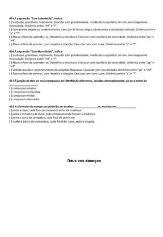 435.A expressão “Com Submissão”, indica:
( ) Suntuoso, grandioso, imponente. Executar com grandiosidade, mantendo o equilíbrio de som, sem exagero na
intensidade. Dinâmica entre “mf” e “f”.
( ) Com grande alegria ou contentamento. Executar de forma alegre, observando a velocidade indicada. Dinâmica entre
“p” e “f”.
( ) Ato ou efeito de submeter-se. Obediência voluntária. Executar com equilíbrio de sonoridade. Dinâmica entre “pp” e
“mf”.
( ) Ato ou efeito de venerar, com respeito e devoção. Executar com som suave. Dinâmica entre “p” e “f”.
436.A expressão “Com Humildade”, indica:
( ) Suntuoso, grandioso, imponente. Executar com grandiosidade, mantendo o equilíbrio de som, sem exagero na
intensidade. Dinâmica entre “mf” e “f”.
( ) Ato ou efeito de submeter-se. Obediência voluntária. Executar com equilíbrio de sonoridade. Dinâmica entre “pp” e
“mf”.
( ) Virtude que dá o reconhecimento das próprias fraquezas. Executar com som delicado. Dinâmica entre “pp” e “mf”
( ) Ato ou efeito de venerar, com respeito e devoção. Executar com som suave. Dinâmica entre “p” e “f”.
437.À junção de dois ou mais compassos de FÓRMULAS diferentes, tocados alternadamente, dá-se o nome de
___________________.
( ) compassos simples.
( ) compassos compostos.
( ) compassos mistos.
( ) compassos alternados.
438.As fórmulas de compassos poderão ser escritas ________________ou escritas em_____________
( ) junto à clave; cada final de compasso antes da mudança.
( ) junto à armadura de clave; cada compasso onde houver a mudança.
( ) junto à barra de compasso; cada final de semifrase;
( ) junto à barra de compasso; cada final de frase, após a vírgula
Deus vos abençoe
 