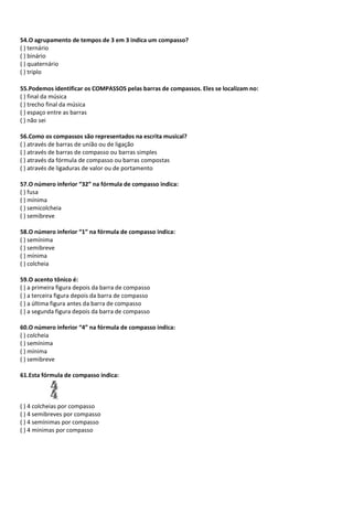 54.O agrupamento de tempos de 3 em 3 indica um compasso?
( ) ternário
( ) binário
( ) quaternário
( ) triplo
55.Podemos identificar os COMPASSOS pelas barras de compassos. Eles se localizam no:
( ) final da música
( ) trecho final da música
( ) espaço entre as barras
( ) não sei
56.Como os compassos são representados na escrita musical?
( ) através de barras de união ou de ligação
( ) através de barras de compasso ou barras simples
( ) através da fórmula de compasso ou barras compostas
( ) através de ligaduras de valor ou de portamento
57.O número inferior “32” na fórmula de compasso indica:
( ) fusa
( ) mínima
( ) semicolcheia
( ) semibreve
58.O número inferior “1” na fórmula de compasso indica:
( ) semínima
( ) semibreve
( ) mínima
( ) colcheia
59.O acento tônico é:
( ) a primeira figura depois da barra de compasso
( ) a terceira figura depois da barra de compasso
( ) a última figura antes da barra de compasso
( ) a segunda figura depois da barra de compasso
60.O número inferior “4” na fórmula de compasso indica:
( ) colcheia
( ) semínima
( ) mínima
( ) semibreve
61.Esta fórmula de compasso indica:
( ) 4 colcheias por compasso
( ) 4 semibreves por compasso
( ) 4 semínimas por compasso
( ) 4 minimas por compasso
 