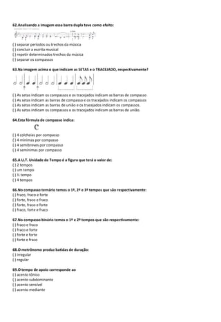 62.Analisando a imagem essa barra dupla teve como efeito:
( ) separar períodos ou trechos da música
( ) concluir a escrita musical
( ) repetir determinados trechos da música
( ) separar os compassos
63.Na imagem acima o que indicam as SETAS e o TRACEJADO, respectivamente?
( ) As setas indicam os compassos e os tracejados indicam as barras de compasso
( ) As setas indicam as barras de compasso e os tracejados indicam os compassos
( ) As setas indicam as barras de união e os tracejados indicam os compassos.
( ) As setas indicam os compassos e os tracejados indicam as barras de união.
64.Esta fórmula de compasso indica:
( ) 4 colcheias por compasso
( ) 4 mínimas por compasso
( ) 4 semibreves por compasso
( ) 4 semínimas por compasso
65.A U.T. Unidade de Tempo é a figura que terá o valor de:
( ) 2 tempos
( ) um tempo
( ) ½ tempo
( ) 4 tempos
66.No compasso ternário temos o 1º, 2º e 3º tempos que são respectivamente:
( ) fraco, fraco e forte
( ) forte, fraco e fraco
( ) forte, fraco e forte
( ) fraco, forte e fraco
67.No compasso binário temos o 1º e 2º tempos que são respectivamente:
( ) fraco e fraco
( ) fraco e forte
( ) forte e forte
( ) forte e fraco
68.O metrônomo produz batidas de duração:
( ) irregular
( ) regular
69.O tempo de apoio corresponde ao
( ) acento tônico
( ) acento subdominante
( ) acento sensível
( ) acento mediante
 