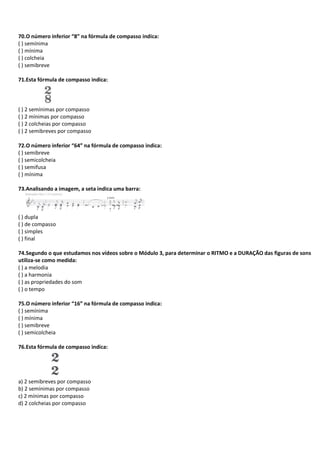 70.O número inferior “8” na fórmula de compasso indica:
( ) semínima
( ) mínima
( ) colcheia
( ) semibreve
71.Esta fórmula de compasso indica:
( ) 2 semínimas por compasso
( ) 2 mínimas por compasso
( ) 2 colcheias por compasso
( ) 2 semibreves por compasso
72.O número inferior “64” na fórmula de compasso indica:
( ) semibreve
( ) semicolcheia
( ) semifusa
( ) mínima
73.Analisando a imagem, a seta indica uma barra:
( ) dupla
( ) de compasso
( ) simples
( ) final
74.Segundo o que estudamos nos vídeos sobre o Módulo 3, para determinar o RITMO e a DURAÇÃO das figuras de sons
utiliza-se como medida:
( ) a melodia
( ) a harmonia
( ) as propriedades do som
( ) o tempo
75.O número inferior “16” na fórmula de compasso indica:
( ) semínima
( ) mínima
( ) semibreve
( ) semicolcheia
76.Esta fórmula de compasso indica:
a) 2 semibreves por compasso
b) 2 semínimas por compasso
c) 2 mínimas por compasso
d) 2 colcheias por compasso
 