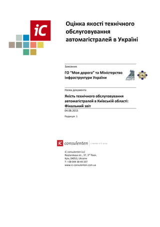 iC consulenten LLC
Reytarskaya str., 37, 3rd
floor,
Kyiv, 04053, Ukraine
T: +38 044 38 44 337
www.ic-consulenten.com.ua
Оцінка якості технічного
обслуговування
автомагістралей в Україні
Замовник
ГО “Моя дорога” та Міністерство
інфраструктури України
Назва документа
Якість технічного обслуговування
автомагістралей в Київській області:
Фінальний звіт
04.08.2015
Редакція: 1
 