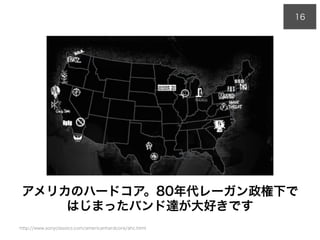 アメリカのハードコア。80年代レーガン政権下で
はじまったバンド達が大好きです
16
http://www.sonyclassics.com/americanhardcore/ahc.html
 