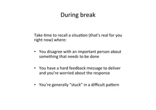 During	
  break	
  
Take	
  Bme	
  to	
  recall	
  a	
  situaBon	
  (that’s	
  real	
  for	
  you	
  
right	
  now)	
  where:	
  
	
  
•  You	
  disagree	
  with	
  an	
  important	
  person	
  about	
  
something	
  that	
  needs	
  to	
  be	
  done	
  
•  You	
  have	
  a	
  hard	
  feedback	
  message	
  to	
  deliver	
  
and	
  you’re	
  worried	
  about	
  the	
  response	
  
•  You’re	
  generally	
  “stuck”	
  in	
  a	
  diﬃcult	
  pafern	
  
 