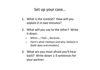 Set	
  up	
  your	
  case…	
  
1.  What	
  is	
  the	
  context?	
  	
  How	
  will	
  you	
  
explain	
  it	
  in	
  two	
  minutes?	
  
2.  What	
  will	
  you	
  say	
  to	
  the	
  other?	
  	
  Write	
  
it	
  down.	
  
–  When…,	
  I	
  feel…,	
  because…	
  
–  Here’s	
  what	
  I	
  believe	
  and	
  why	
  I	
  believe	
  it	
  
(both	
  data	
  and	
  emoBon)	
  
3.  What	
  are	
  you	
  most	
  afraid	
  you’ll	
  hear	
  
back?	
  	
  Write	
  down	
  1-­‐3	
  sentences	
  for	
  
your	
  partner.	
  
 