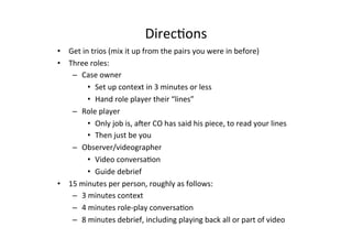DirecBons	
  
•  Get	
  in	
  trios	
  (mix	
  it	
  up	
  from	
  the	
  pairs	
  you	
  were	
  in	
  before)	
  
•  Three	
  roles:	
  	
  	
  
–  Case	
  owner	
  
•  Set	
  up	
  context	
  in	
  3	
  minutes	
  or	
  less	
  
•  Hand	
  role	
  player	
  their	
  “lines”	
  
–  Role	
  player	
  
•  Only	
  job	
  is,	
  aJer	
  CO	
  has	
  said	
  his	
  piece,	
  to	
  read	
  your	
  lines	
  
•  Then	
  just	
  be	
  you	
  
–  Observer/videographer	
  
•  Video	
  conversaBon	
  
•  Guide	
  debrief	
  
•  15	
  minutes	
  per	
  person,	
  roughly	
  as	
  follows:	
  
–  3	
  minutes	
  context	
  
–  4	
  minutes	
  role-­‐play	
  conversaBon	
  
–  8	
  minutes	
  debrief,	
  including	
  playing	
  back	
  all	
  or	
  part	
  of	
  video	
  	
  
 
