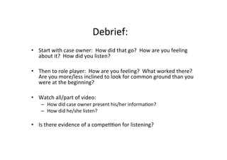 Debrief:	
  
•  Start	
  with	
  case	
  owner:	
  	
  How	
  did	
  that	
  go?	
  	
  How	
  are	
  you	
  feeling	
  
about	
  it?	
  	
  How	
  did	
  you	
  listen?	
  
•  Then	
  to	
  role	
  player:	
  	
  How	
  are	
  you	
  feeling?	
  	
  What	
  worked	
  there?	
  	
  
Are	
  you	
  more/less	
  inclined	
  to	
  look	
  for	
  common	
  ground	
  than	
  you	
  
were	
  at	
  the	
  beginning?	
  
•  Watch	
  all/part	
  of	
  video:	
  
–  How	
  did	
  case	
  owner	
  present	
  his/her	
  informaBon?	
  
–  How	
  did	
  he/she	
  listen?	
  
•  Is	
  there	
  evidence	
  of	
  a	
  compeBBon	
  for	
  listening?	
  	
  
 
