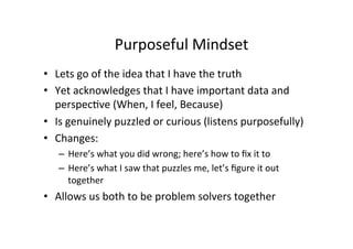 Purposeful	
  Mindset	
  
	
  •  Lets	
  go	
  of	
  the	
  idea	
  that	
  I	
  have	
  the	
  truth	
  
•  Yet	
  acknowledges	
  that	
  I	
  have	
  important	
  data	
  and	
  
perspecBve	
  (When,	
  I	
  feel,	
  Because)	
  
•  Is	
  genuinely	
  puzzled	
  or	
  curious	
  (listens	
  purposefully)	
  
•  Changes:	
  	
  	
  
–  Here’s	
  what	
  you	
  did	
  wrong;	
  here’s	
  how	
  to	
  ﬁx	
  it	
  to	
  
–  Here’s	
  what	
  I	
  saw	
  that	
  puzzles	
  me,	
  let’s	
  ﬁgure	
  it	
  out	
  
together	
  
•  Allows	
  us	
  both	
  to	
  be	
  problem	
  solvers	
  together	
  
 