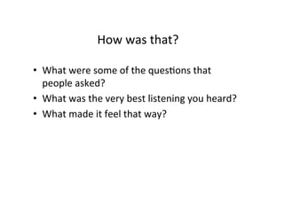 How	
  was	
  that?	
  
•  What	
  were	
  some	
  of	
  the	
  quesBons	
  that	
  
people	
  asked?	
  
•  What	
  was	
  the	
  very	
  best	
  listening	
  you	
  heard?	
  	
  	
  
•  What	
  made	
  it	
  feel	
  that	
  way?	
  	
  
 
