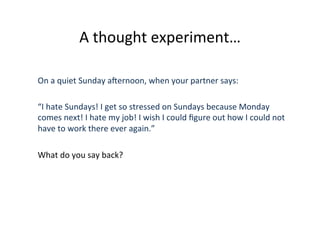 A	
  thought	
  experiment…	
  
On	
  a	
  quiet	
  Sunday	
  aJernoon,	
  when	
  your	
  partner	
  says:	
  
	
  
“I	
  hate	
  Sundays!	
  I	
  get	
  so	
  stressed	
  on	
  Sundays	
  because	
  Monday	
  
comes	
  next!	
  I	
  hate	
  my	
  job!	
  I	
  wish	
  I	
  could	
  ﬁgure	
  out	
  how	
  I	
  could	
  not	
  
have	
  to	
  work	
  there	
  ever	
  again.”	
  
What	
  do	
  you	
  say	
  back?	
  
 