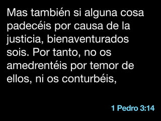1 Pedro 3:14
Mas también si alguna cosa
padecéis por causa de la
justicia, bienaventurados
sois. Por tanto, no os
amedrentéis por temor de
ellos, ni os conturbéis,
 