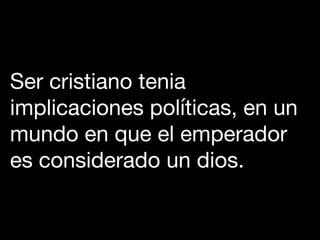 Ser cristiano tenia
implicaciones políticas, en un
mundo en que el emperador
es considerado un dios.
 