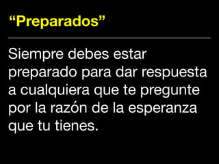 “Preparados”
Siempre debes estar
preparado para dar respuesta
a cualquiera que te pregunte
por la razón de la esperanza
que tu tienes.
 