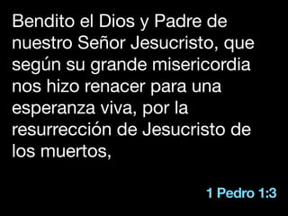 1 Pedro 1:3
Bendito el Dios y Padre de
nuestro Señor Jesucristo, que
según su grande misericordia
nos hizo renacer para una
esperanza viva, por la
resurrección de Jesucristo de
los muertos,
 