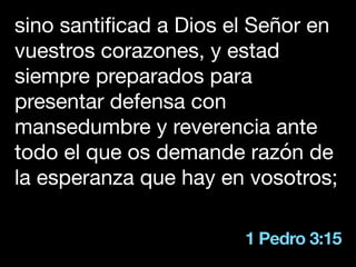 1 Pedro 3:15
sino santificad a Dios el Señor en
vuestros corazones, y estad
siempre preparados para
presentar defensa con
mansedumbre y reverencia ante
todo el que os demande razón de
la esperanza que hay en vosotros;
 