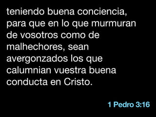1 Pedro 3:16
teniendo buena conciencia,
para que en lo que murmuran
de vosotros como de
malhechores, sean
avergonzados los que
calumnian vuestra buena
conducta en Cristo.
 