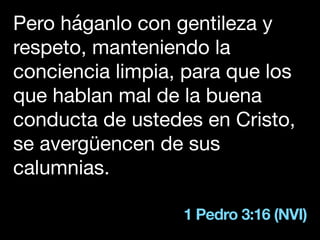 1 Pedro 3:16 (NVI)
Pero háganlo con gentileza y
respeto, manteniendo la
conciencia limpia, para que los
que hablan mal de la buena
conducta de ustedes en Cristo,
se avergüencen de sus
calumnias.
 