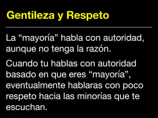 Gentileza y Respeto
La “mayoría” habla con autoridad,
aunque no tenga la razón. 

Cuando tu hablas con autoridad
basado en que eres “mayoría”,
eventualmente hablaras con poco
respeto hacia las minorías que te
escuchan.
 