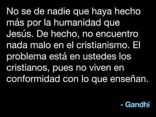 - Gandhi
No se de nadie que haya hecho
más por la humanidad que
Jesús. De hecho, no encuentro
nada malo en el cristianismo. El
problema está en ustedes los
cristianos, pues no viven en
conformidad con lo que enseñan.
 