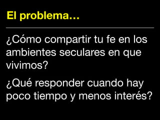 El problema…
¿Cómo compartir tu fe en los
ambientes seculares en que
vivimos?

¿Qué responder cuando hay
poco tiempo y menos interés?
 