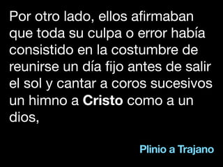 Plinio a Trajano
Por otro lado, ellos afirmaban
que toda su culpa o error había
consistido en la costumbre de
reunirse un día fijo antes de salir
el sol y cantar a coros sucesivos
un himno a Cristo como a un
dios,
 