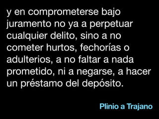 Plinio a Trajano
y en comprometerse bajo
juramento no ya a perpetuar
cualquier delito, sino a no
cometer hurtos, fechorías o
adulterios, a no faltar a nada
prometido, ni a negarse, a hacer
un préstamo del depósito.
 