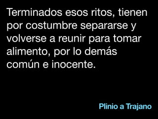 Plinio a Trajano
Terminados esos ritos, tienen
por costumbre separarse y
volverse a reunir para tomar
alimento, por lo demás
común e inocente.
 