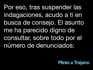 Plinio a Trajano
Por eso, tras suspender las
indagaciones, acudo a ti en
busca de consejo. El asunto
me ha parecido digno de
consultar, sobre todo por el
número de denunciados:
 