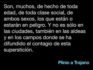 Plinio a Trajano
Son, muchos, de hecho de toda
edad, de toda clase social, de
ambos sexos, los que están o
estarán en peligro. Y no es sólo en
las ciudades, también en las aldeas
y en los campos donde se ha
difundido el contagio de esta
superstición.
 