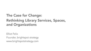 1brightspot strategy Rethink it: Libraries for a New Age©2015. All Rights Reserved.
The Case for Change:
Rethinking Library Services, Spaces,
and Organizations

Elliot Felix
Founder, brightspot strategy
www.brightspotstrategy.com
 