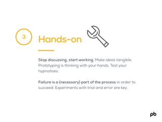 Hands-on
Stop discussing, start working. Make ideas tangible.
Prototyping is thinking with your hands. Test your
hypnotises.
Failure is a (necessary) part of the process in order to
succeed. Experiments with trial and error are key.
3
 
