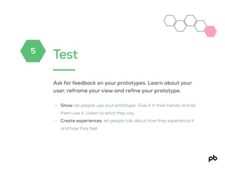 Test
Ask for feedback on your prototypes. Learn about your
user, reframe your view and refine your prototype.
• Show: let people use your prototype. Give it in their hands and let
them use it. Listen to what they say.
• Create experiences: let people talk about how they experience it
and how they feel
5
 