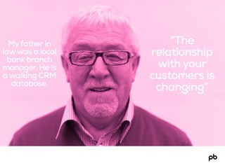 “The
relationship
with your
customers is
changing”
Myfather in
lawwas a local
bank branch
manager. He is
a walking CRM
database.
 