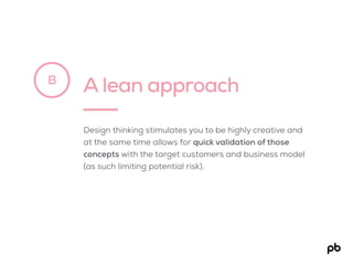 A lean approachB
Design thinking stimulates you to be highly creative and
at the same time allows for quick validation of those
concepts with the target customers and business model
(as such limiting potential risk).
 