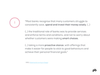!
"Most banks recognise that many customers struggle to
consistently save, spend and invest their money wisely, (…)
(…) the traditional role of banks was to provide services
and enforce terms and conditions, and not to worry about
whether customers were making smart choices.
(…) taking a more proactive stance, with offerings that
make it easier for people to stick to good behaviours and
achieve their personal financial goals."
IDEO, Retail banks turning to Design
 