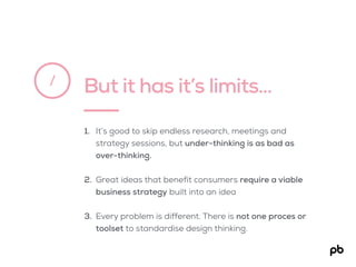But it has it’s limits…/
1. It’s good to skip endless research, meetings and
strategy sessions, but under-thinking is as bad as
over-thinking.
2. Great ideas that benefit consumers require a viable
business strategy built into an idea
3. Every problem is different. There is not one proces or
toolset to standardise design thinking.
 