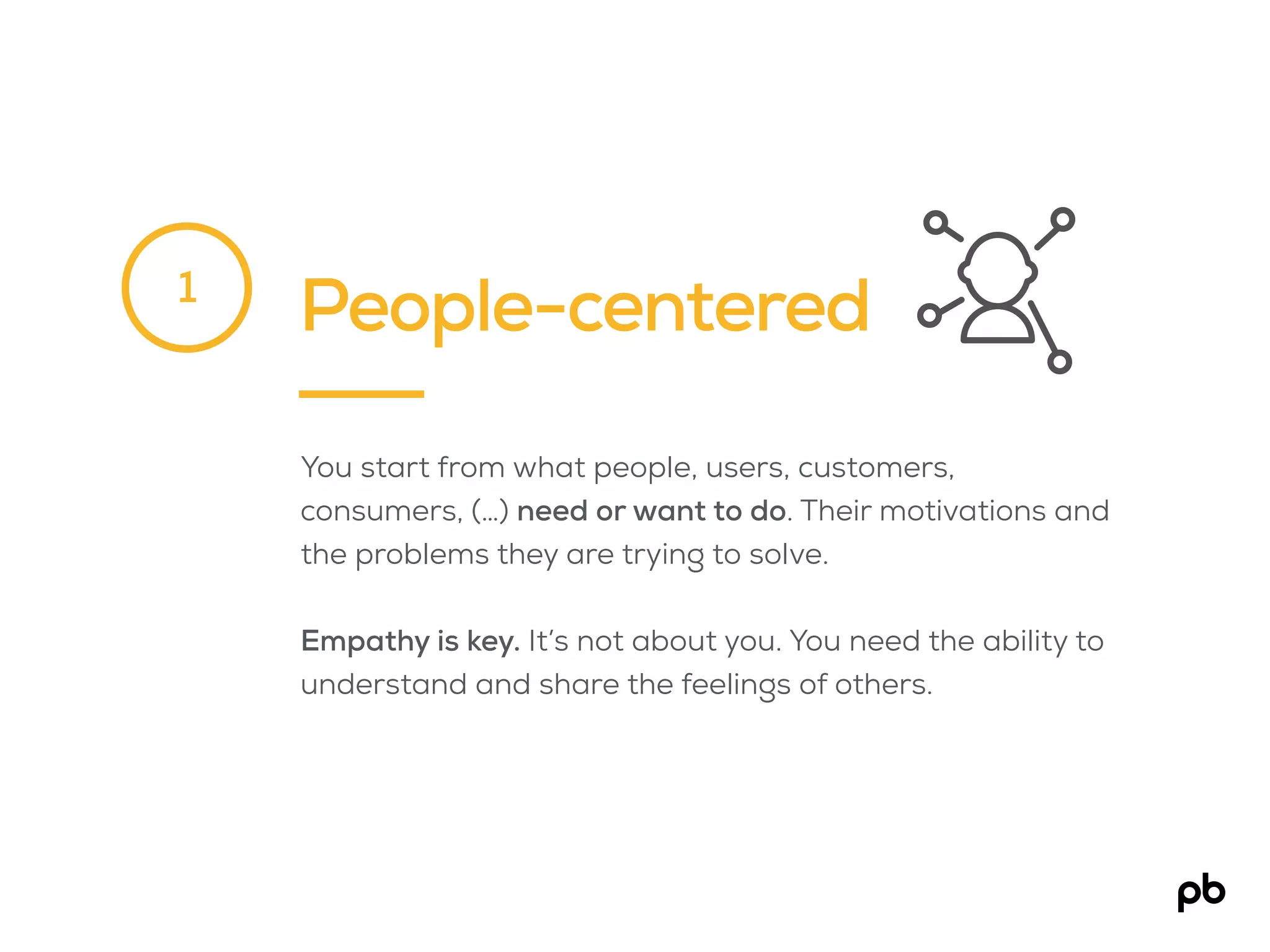 People-centered
You start from what people, users, customers,
consumers, (…) need or want to do. Their motivations and
the problems they are trying to solve.
Empathy is key. It’s not about you. You need the ability to
understand and share the feelings of others.
1
 