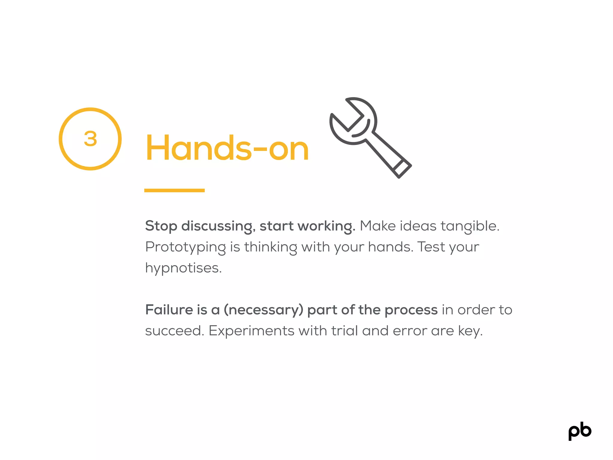Hands-on
Stop discussing, start working. Make ideas tangible.
Prototyping is thinking with your hands. Test your
hypnotises.
Failure is a (necessary) part of the process in order to
succeed. Experiments with trial and error are key.
3
 
