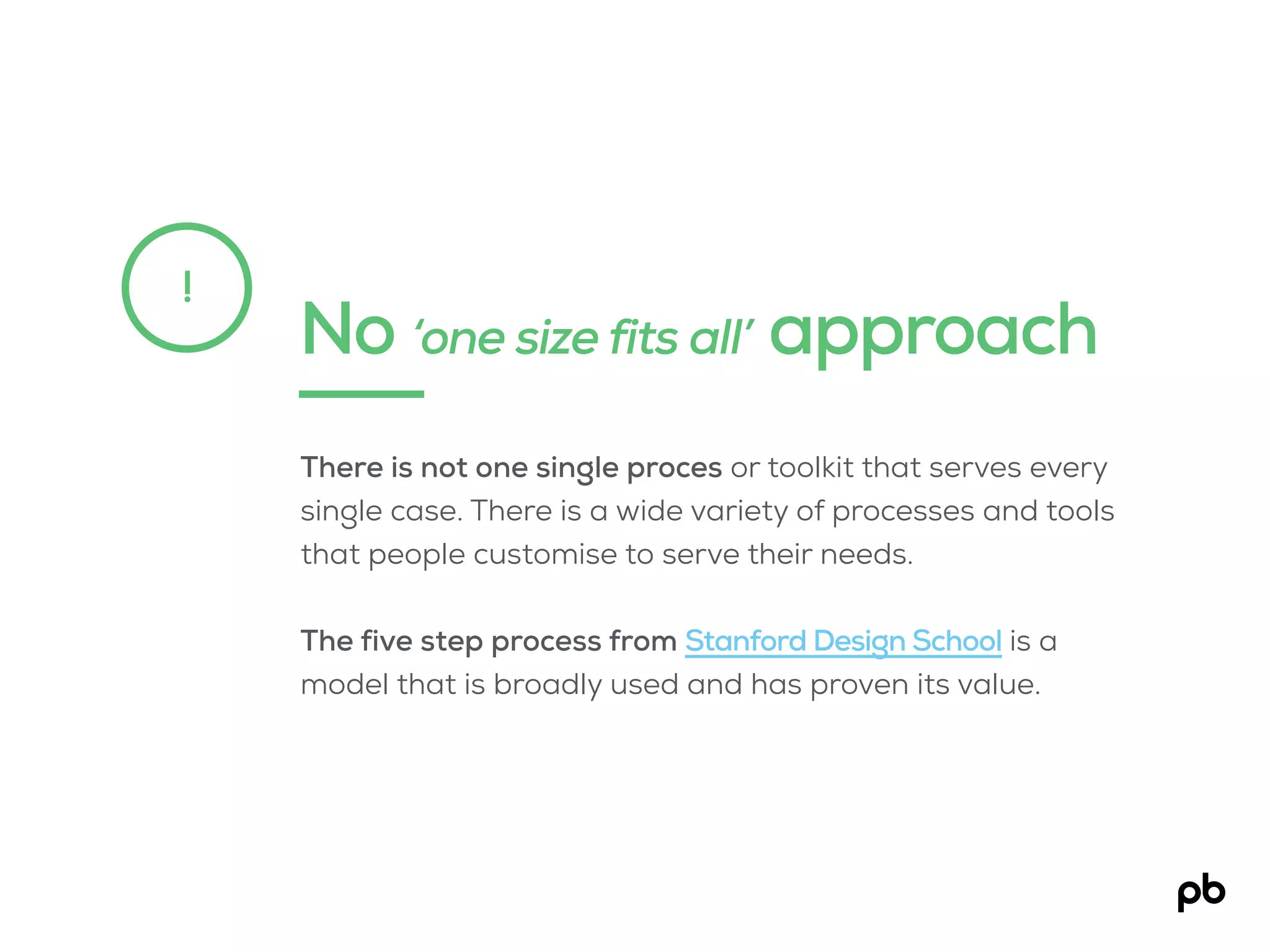 No ‘one size fits all’ approach
!
There is not one single proces or toolkit that serves every
single case. There is a wide variety of processes and tools
that people customise to serve their needs.
The five step process from Stanford Design School is a
model that is broadly used and has proven its value.
 