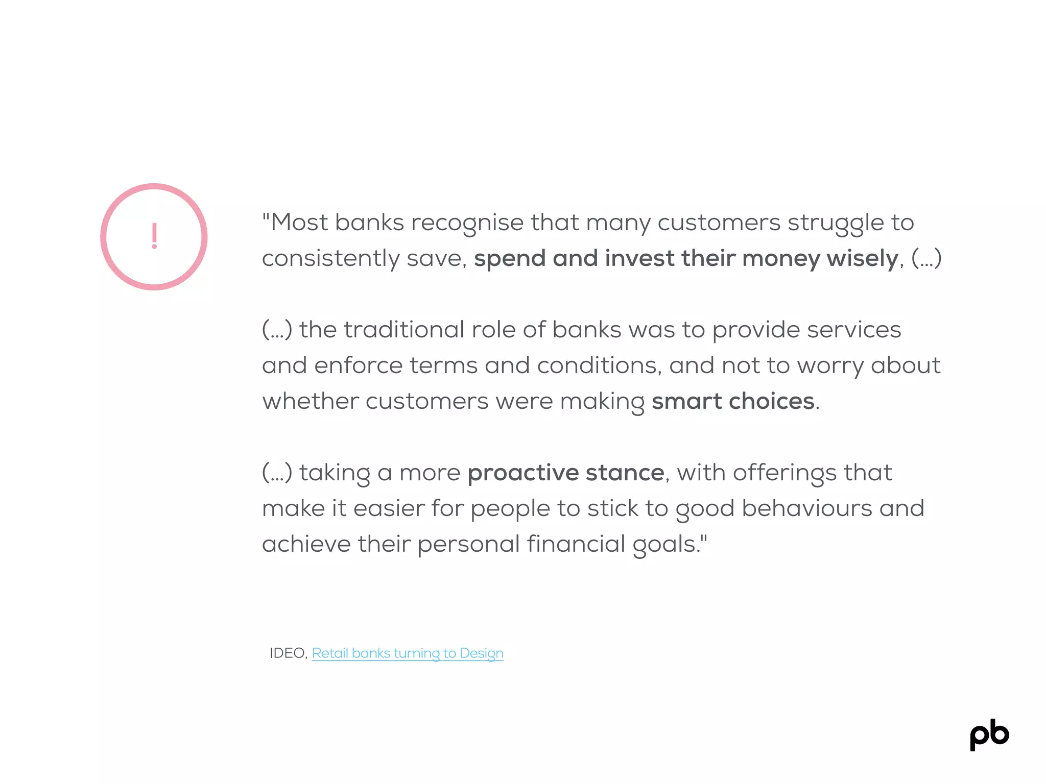!
"Most banks recognise that many customers struggle to
consistently save, spend and invest their money wisely, (…)
(…) the traditional role of banks was to provide services
and enforce terms and conditions, and not to worry about
whether customers were making smart choices.
(…) taking a more proactive stance, with offerings that
make it easier for people to stick to good behaviours and
achieve their personal financial goals."
IDEO, Retail banks turning to Design
 