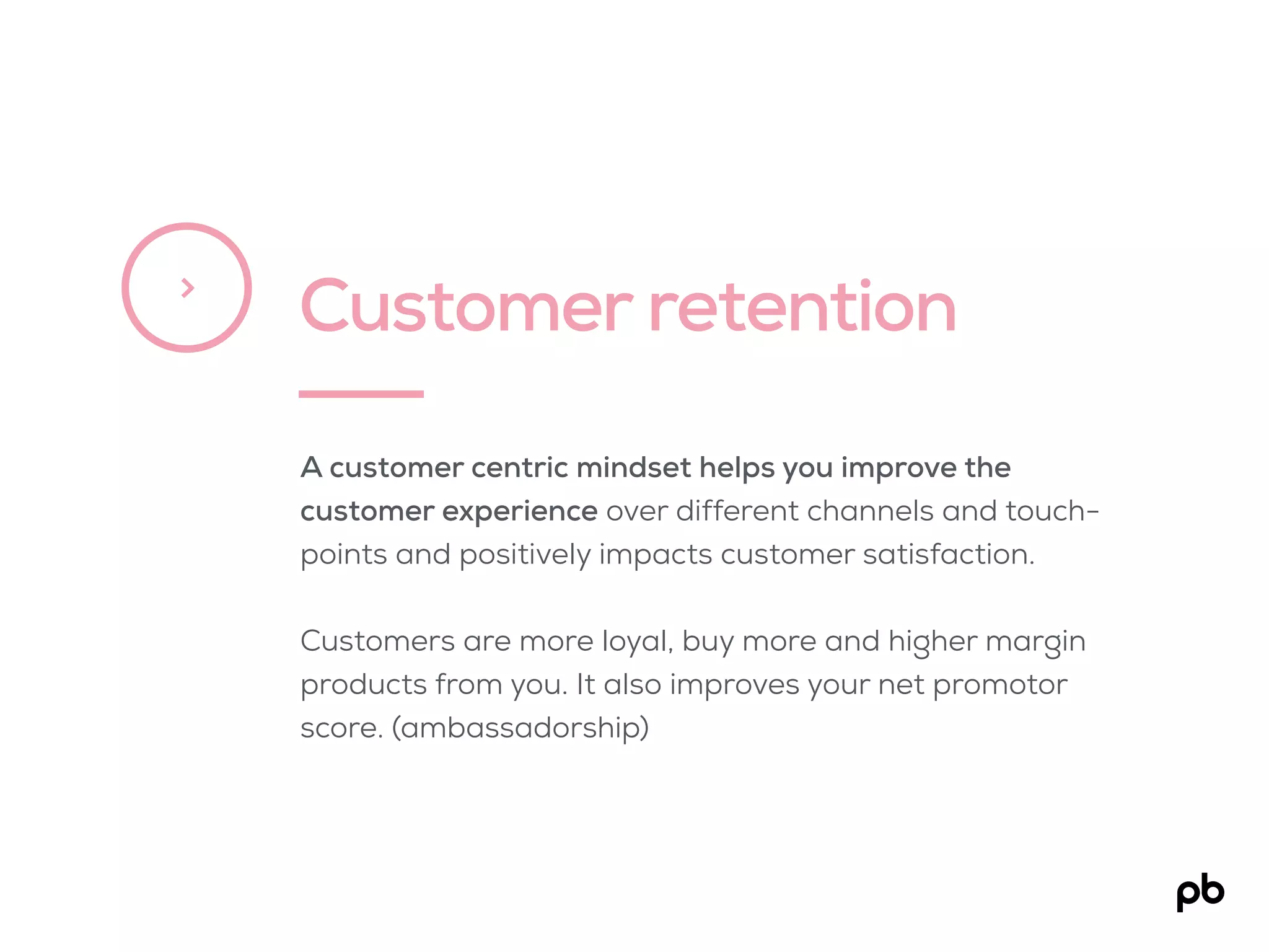 Customer retention>
A customer centric mindset helps you improve the
customer experience over different channels and touch-
points and positively impacts customer satisfaction.
Customers are more loyal, buy more and higher margin
products from you. It also improves your net promotor
score. (ambassadorship)
 