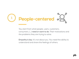 People-centered
You start from what people, users, customers,
consumers, (…) need or want to do. Their motivations and
the problems they are trying to solve.
Empathy is key. It’s not about you. You need the ability to
understand and share the feelings of others.
1
 