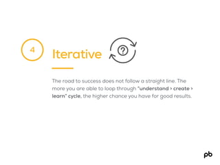 Iterative
The road to success does not follow a straight line. The
more you are able to loop through “understand > create >
learn” cycle, the higher chance you have for good results.
4
 
