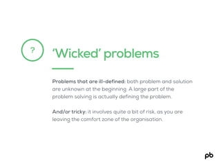 ‘Wicked’ problems?
Problems that are ill-defined: both problem and solution
are unknown at the beginning. A large part of the
problem solving is actually defining the problem.
And/or tricky: it involves quite a bit of risk, as you are
leaving the comfort zone of the organisation.
 