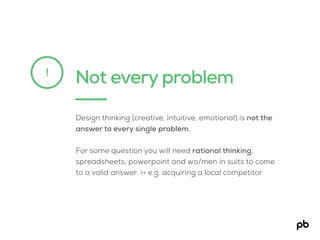 Not every problem!
Design thinking (creative, intuitive, emotional) is not the
answer to every single problem.
For some question you will need rational thinking,
spreadsheets, powerpoint and wo/men in suits to come
to a valid answer. >> e.g. acquiring a local competitor
 