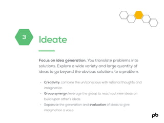 Ideate
Focus on idea generation. You translate problems into
solutions. Explore a wide variety and large quantity of
ideas to go beyond the obvious solutions to a problem.
• Creativity: combine the un/conscious with rational thoughts and
imagination
• Group synergy: leverage the group to reach out new ideas an
build upon other’s ideas
• Separate the generation and evaluation of ideas to give
imagination a voice
3
 